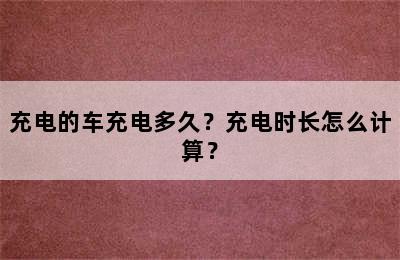 充电的车充电多久？充电时长怎么计算？