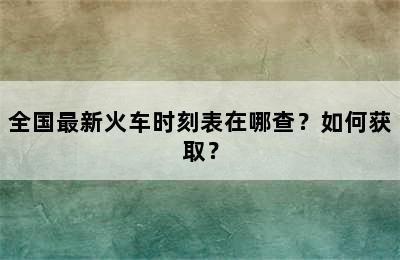 全国最新火车时刻表在哪查？如何获取？