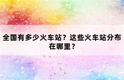 全国有多少火车站？这些火车站分布在哪里？