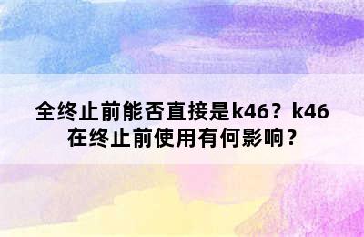 全终止前能否直接是k46？k46在终止前使用有何影响？