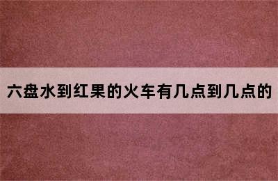 六盘水到红果的火车有几点到几点的