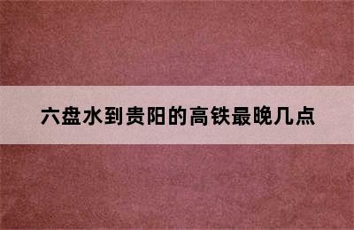 六盘水到贵阳的高铁最晚几点