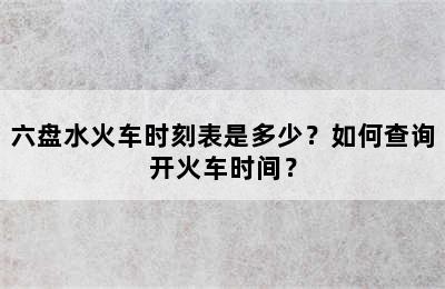 六盘水火车时刻表是多少？如何查询开火车时间？