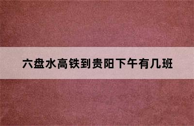 六盘水高铁到贵阳下午有几班