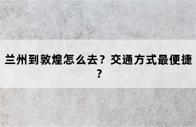 兰州到敦煌怎么去？交通方式最便捷？