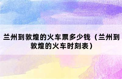 兰州到敦煌的火车票多少钱（兰州到敦煌的火车时刻表）