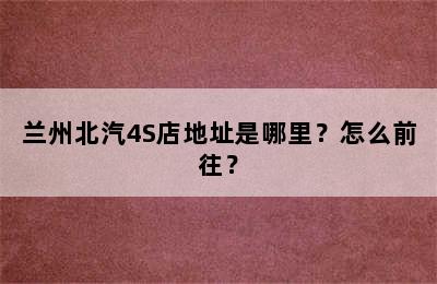 兰州北汽4S店地址是哪里？怎么前往？