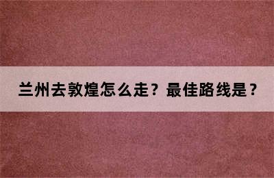 兰州去敦煌怎么走？最佳路线是？