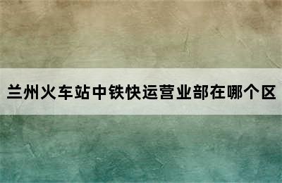 兰州火车站中铁快运营业部在哪个区