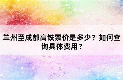 兰州至成都高铁票价是多少？如何查询具体费用？