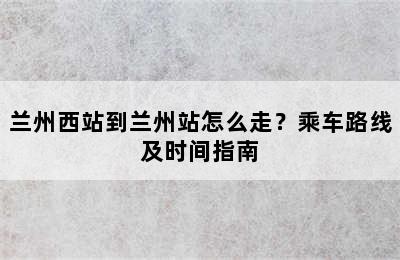 兰州西站到兰州站怎么走？乘车路线及时间指南