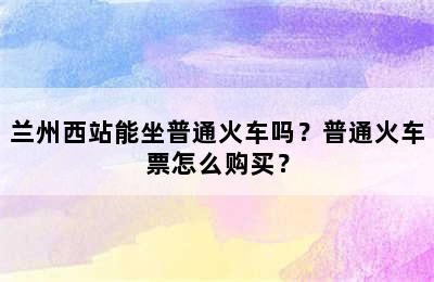 兰州西站能坐普通火车吗？普通火车票怎么购买？