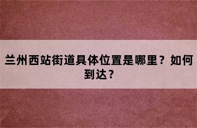 兰州西站街道具体位置是哪里？如何到达？