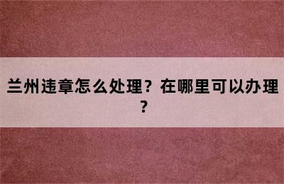 兰州违章怎么处理？在哪里可以办理？