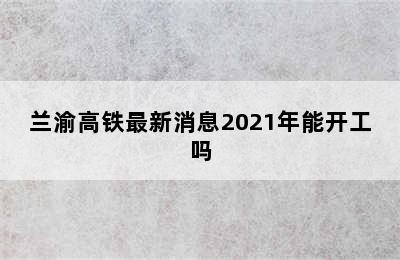 兰渝高铁最新消息2021年能开工吗