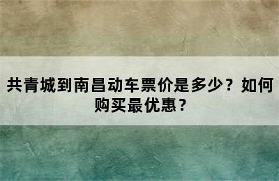 共青城到南昌动车票价是多少？如何购买最优惠？