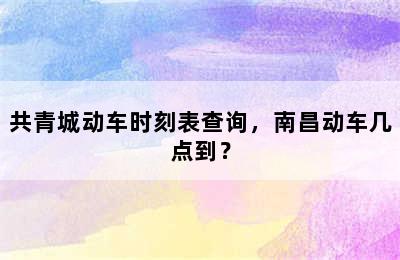 共青城动车时刻表查询，南昌动车几点到？