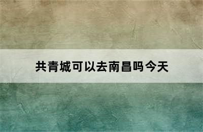 共青城可以去南昌吗今天