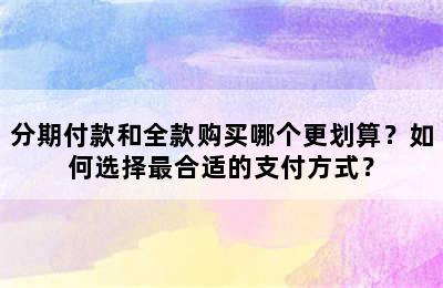 分期付款和全款购买哪个更划算？如何选择最合适的支付方式？