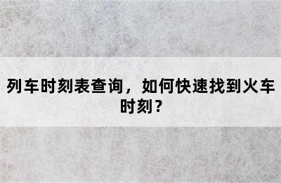 列车时刻表查询，如何快速找到火车时刻？