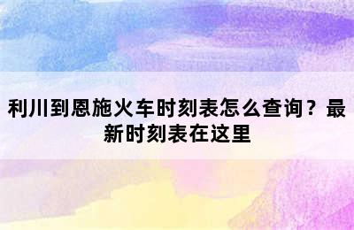 利川到恩施火车时刻表怎么查询？最新时刻表在这里