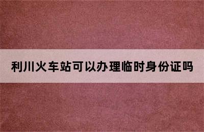 利川火车站可以办理临时身份证吗