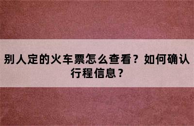 别人定的火车票怎么查看？如何确认行程信息？