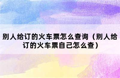 别人给订的火车票怎么查询（别人给订的火车票自己怎么查）