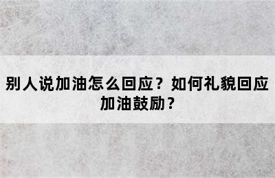 别人说加油怎么回应？如何礼貌回应加油鼓励？