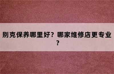 别克保养哪里好？哪家维修店更专业？