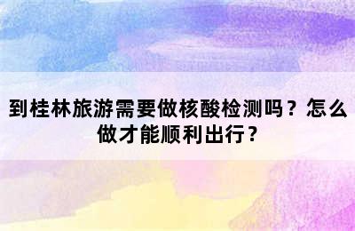 到桂林旅游需要做核酸检测吗？怎么做才能顺利出行？