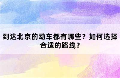 到达北京的动车都有哪些？如何选择合适的路线？