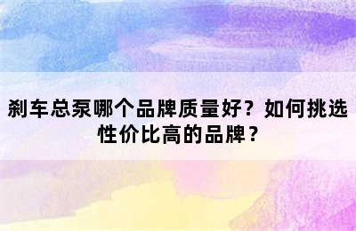 刹车总泵哪个品牌质量好？如何挑选性价比高的品牌？