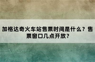 加格达奇火车站售票时间是什么？售票窗口几点开放？