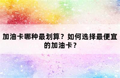 加油卡哪种最划算？如何选择最便宜的加油卡？