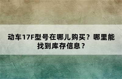 动车17F型号在哪儿购买？哪里能找到库存信息？