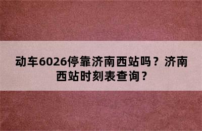 动车6026停靠济南西站吗？济南西站时刻表查询？