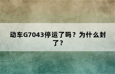 动车G7043停运了吗？为什么封了？