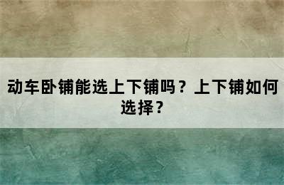 动车卧铺能选上下铺吗？上下铺如何选择？