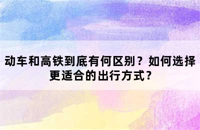 动车和高铁到底有何区别？如何选择更适合的出行方式？