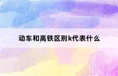 动车和高铁区别k代表什么