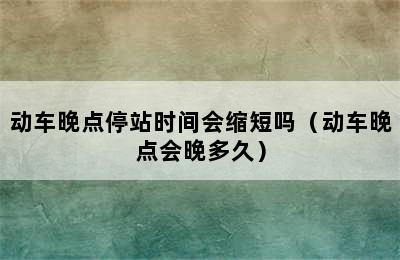 动车晚点停站时间会缩短吗（动车晚点会晚多久）