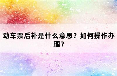 动车票后补是什么意思？如何操作办理？