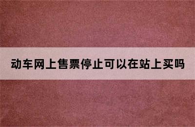 动车网上售票停止可以在站上买吗