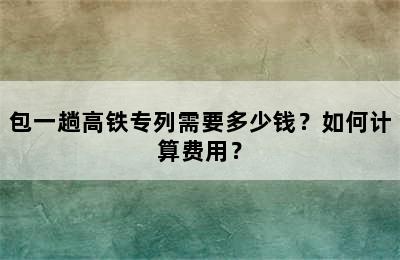 包一趟高铁专列需要多少钱？如何计算费用？