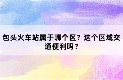 包头火车站属于哪个区？这个区域交通便利吗？