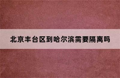 北京丰台区到哈尔滨需要隔离吗