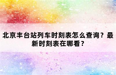 北京丰台站列车时刻表怎么查询？最新时刻表在哪看？