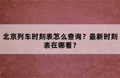 北京列车时刻表怎么查询？最新时刻表在哪看？