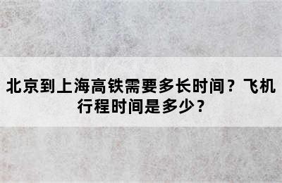 北京到上海高铁需要多长时间？飞机行程时间是多少？